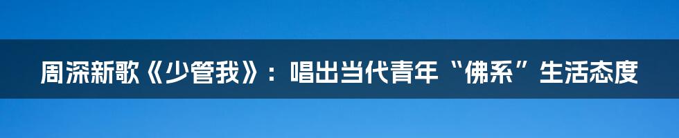 周深新歌《少管我》：唱出当代青年“佛系”生活态度