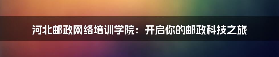 河北邮政网络培训学院：开启你的邮政科技之旅