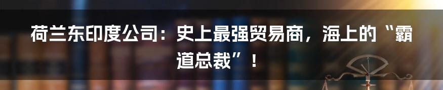 荷兰东印度公司：史上最强贸易商，海上的“霸道总裁”！