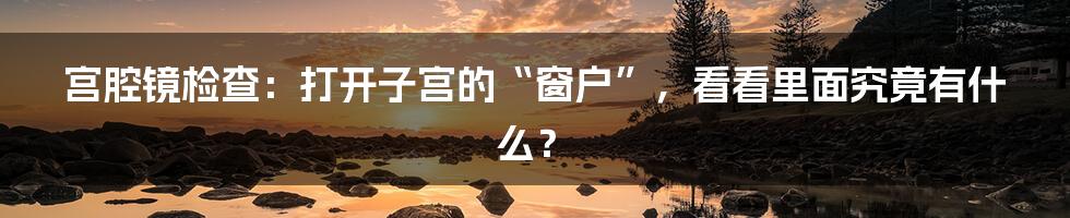 宫腔镜检查：打开子宫的“窗户”，看看里面究竟有什么？