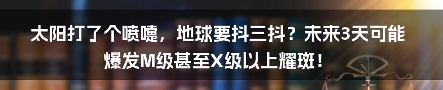 太阳打了个喷嚏，地球要抖三抖？未来3天可能爆发M级甚至X级以上耀斑！