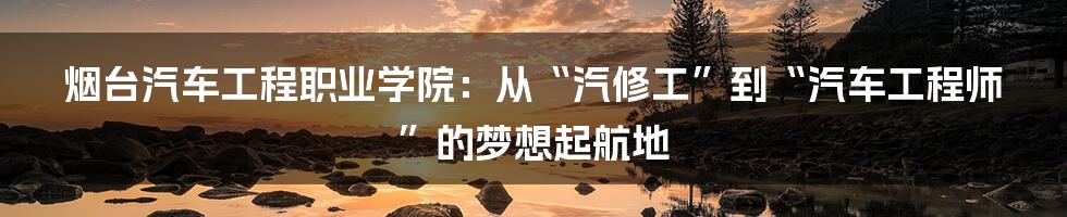 烟台汽车工程职业学院：从“汽修工”到“汽车工程师”的梦想起航地