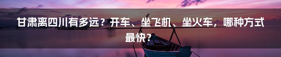 甘肃离四川有多远？开车、坐飞机、坐火车，哪种方式最快？