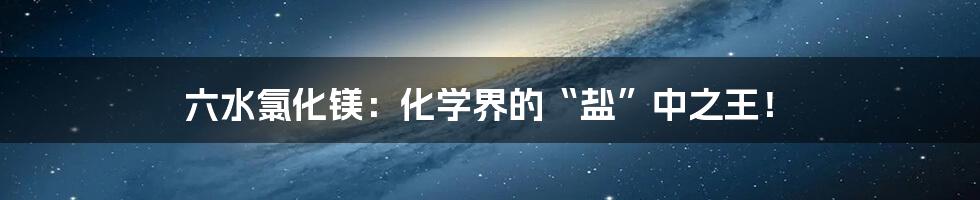 六水氯化镁：化学界的“盐”中之王！