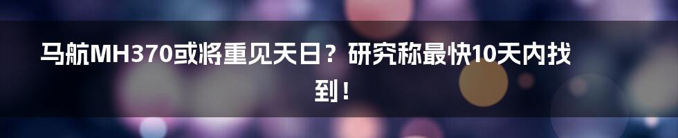 马航MH370或将重见天日？研究称最快10天内找到！