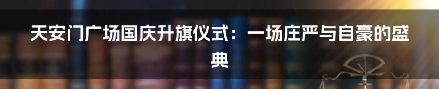 天安门广场国庆升旗仪式：一场庄严与自豪的盛典