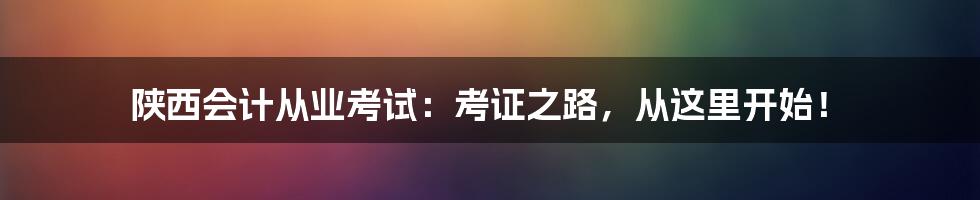 陕西会计从业考试：考证之路，从这里开始！