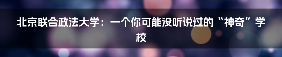 北京联合政法大学：一个你可能没听说过的“神奇”学校