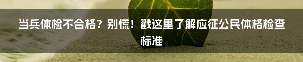 当兵体检不合格？别慌！戳这里了解应征公民体格检查标准