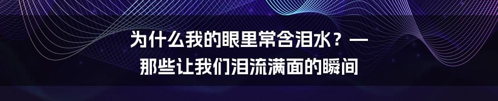 为什么我的眼里常含泪水？—  那些让我们泪流满面的瞬间