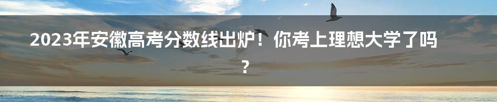 2023年安徽高考分数线出炉！你考上理想大学了吗？