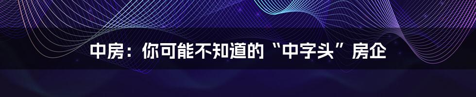 中房：你可能不知道的“中字头”房企