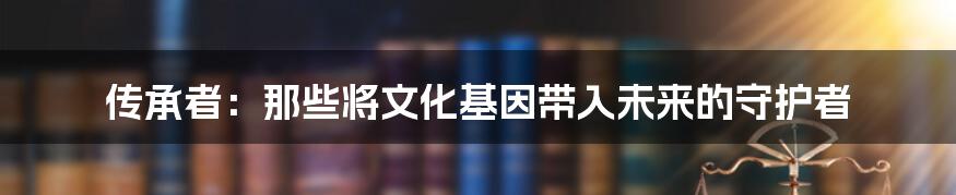 传承者：那些将文化基因带入未来的守护者