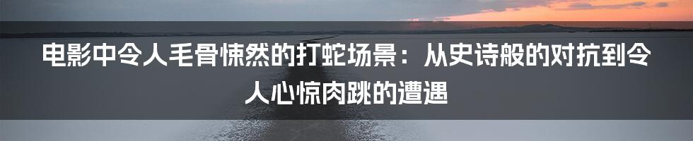 电影中令人毛骨悚然的打蛇场景：从史诗般的对抗到令人心惊肉跳的遭遇