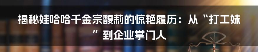 揭秘娃哈哈千金宗馥莉的惊艳履历：从“打工妹”到企业掌门人