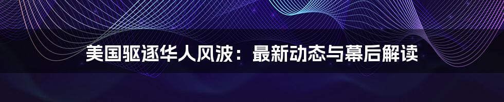 美国驱逐华人风波：最新动态与幕后解读