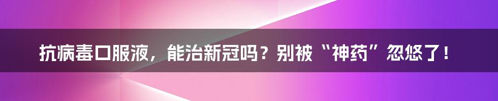 抗病毒口服液，能治新冠吗？别被“神药”忽悠了！