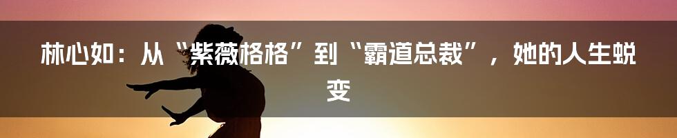 林心如：从“紫薇格格”到“霸道总裁”，她的人生蜕变