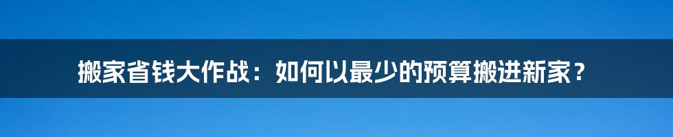 搬家省钱大作战：如何以最少的预算搬进新家？