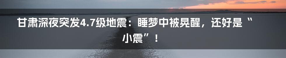 甘肃深夜突发4.7级地震：睡梦中被晃醒，还好是“小震”！