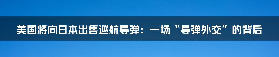 美国将向日本出售巡航导弹：一场“导弹外交”的背后