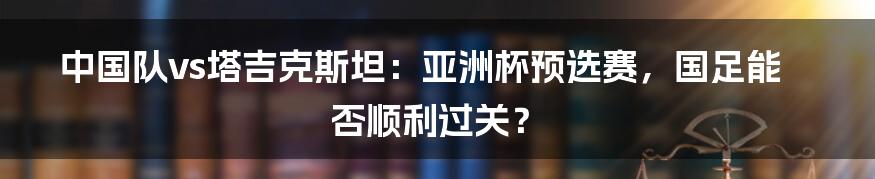 中国队vs塔吉克斯坦：亚洲杯预选赛，国足能否顺利过关？