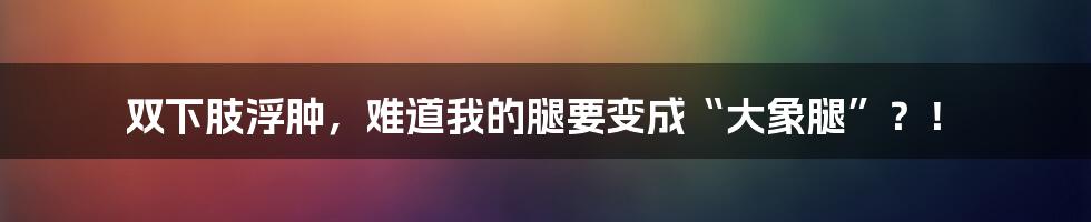 双下肢浮肿，难道我的腿要变成“大象腿”？！