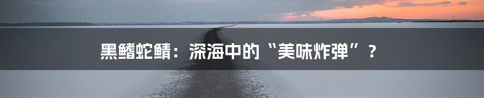 黑鳍蛇鲭：深海中的“美味炸弹”？