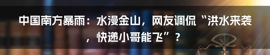 中国南方暴雨：水漫金山，网友调侃“洪水来袭，快递小哥能飞”？