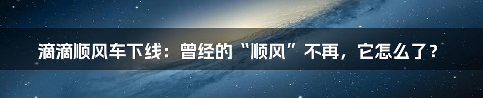 滴滴顺风车下线：曾经的“顺风”不再，它怎么了？