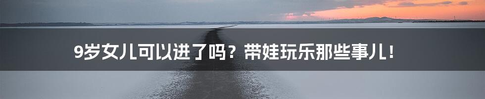 9岁女儿可以进了吗？带娃玩乐那些事儿！