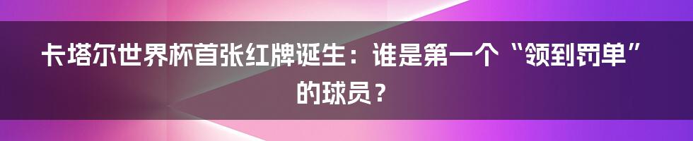 卡塔尔世界杯首张红牌诞生：谁是第一个“领到罚单”的球员？