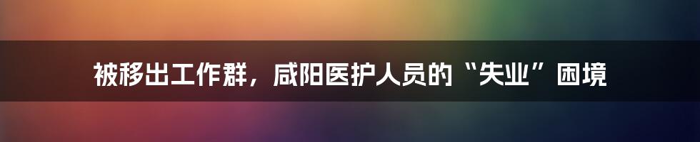 被移出工作群，咸阳医护人员的“失业”困境