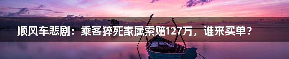 顺风车悲剧：乘客猝死家属索赔127万，谁来买单？