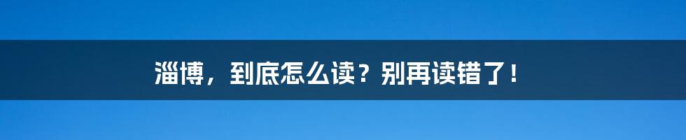 淄博，到底怎么读？别再读错了！