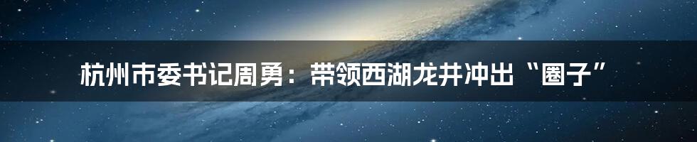 杭州市委书记周勇：带领西湖龙井冲出“圈子”