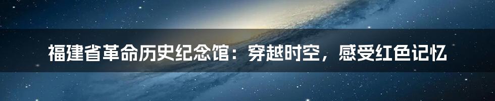 福建省革命历史纪念馆：穿越时空，感受红色记忆