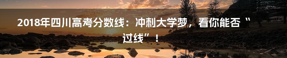 2018年四川高考分数线：冲刺大学梦，看你能否“过线”！