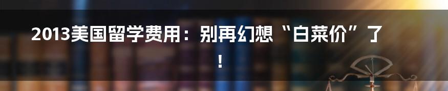 2013美国留学费用：别再幻想“白菜价”了！