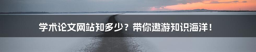 学术论文网站知多少？带你遨游知识海洋！