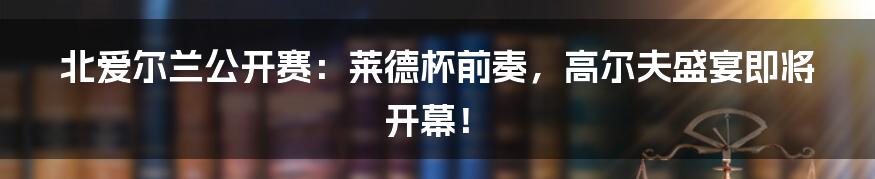 北爱尔兰公开赛：莱德杯前奏，高尔夫盛宴即将开幕！