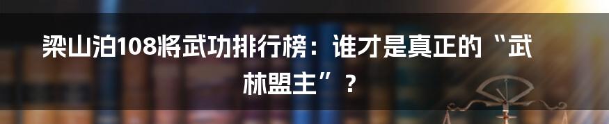 梁山泊108将武功排行榜：谁才是真正的“武林盟主”？