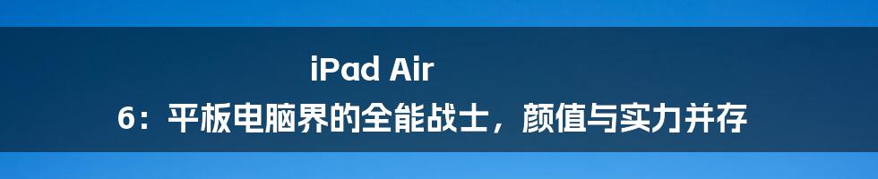 iPad Air 6：平板电脑界的全能战士，颜值与实力并存