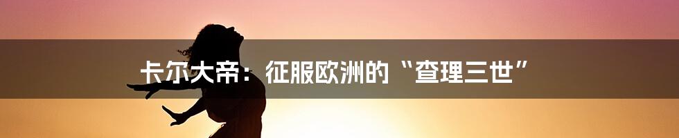 卡尔大帝：征服欧洲的“查理三世”