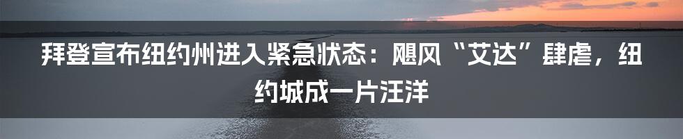 拜登宣布纽约州进入紧急状态：飓风“艾达”肆虐，纽约城成一片汪洋