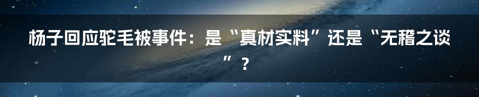 杨子回应驼毛被事件：是“真材实料”还是“无稽之谈”？