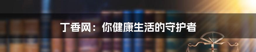 丁香网：你健康生活的守护者