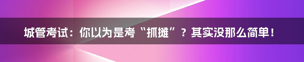 城管考试：你以为是考“抓摊”？其实没那么简单！