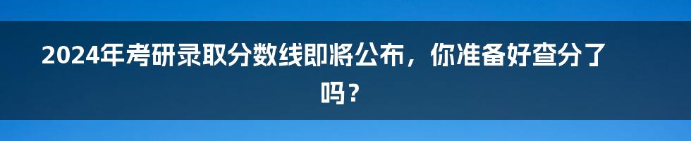 2024年考研录取分数线即将公布，你准备好查分了吗？