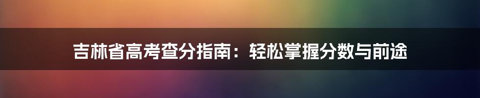 吉林省高考查分指南：轻松掌握分数与前途